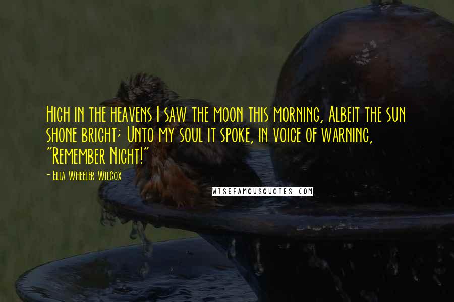 Ella Wheeler Wilcox Quotes: High in the heavens I saw the moon this morning, Albeit the sun shone bright; Unto my soul it spoke, in voice of warning, "Remember Night!"