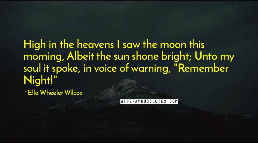 Ella Wheeler Wilcox Quotes: High in the heavens I saw the moon this morning, Albeit the sun shone bright; Unto my soul it spoke, in voice of warning, "Remember Night!"