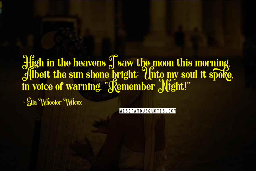 Ella Wheeler Wilcox Quotes: High in the heavens I saw the moon this morning, Albeit the sun shone bright; Unto my soul it spoke, in voice of warning, "Remember Night!"