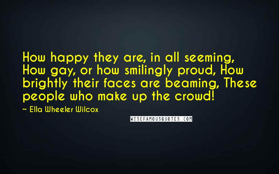 Ella Wheeler Wilcox Quotes: How happy they are, in all seeming, How gay, or how smilingly proud, How brightly their faces are beaming, These people who make up the crowd!