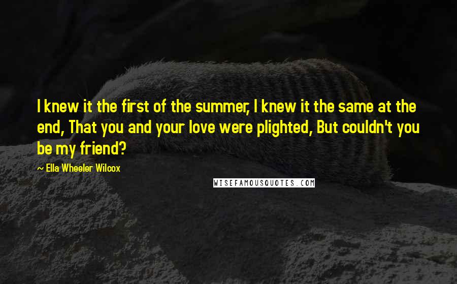Ella Wheeler Wilcox Quotes: I knew it the first of the summer, I knew it the same at the end, That you and your love were plighted, But couldn't you be my friend?