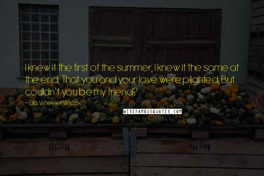 Ella Wheeler Wilcox Quotes: I knew it the first of the summer, I knew it the same at the end, That you and your love were plighted, But couldn't you be my friend?