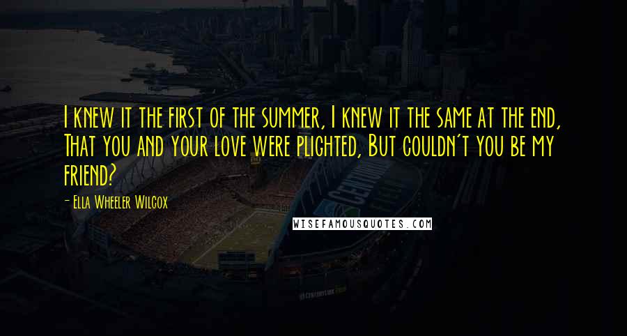 Ella Wheeler Wilcox Quotes: I knew it the first of the summer, I knew it the same at the end, That you and your love were plighted, But couldn't you be my friend?