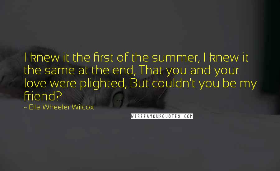 Ella Wheeler Wilcox Quotes: I knew it the first of the summer, I knew it the same at the end, That you and your love were plighted, But couldn't you be my friend?
