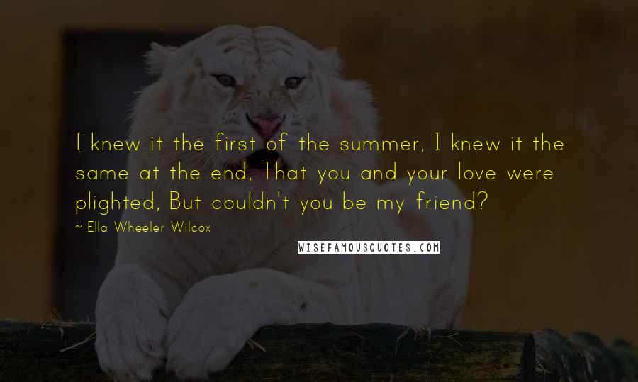 Ella Wheeler Wilcox Quotes: I knew it the first of the summer, I knew it the same at the end, That you and your love were plighted, But couldn't you be my friend?