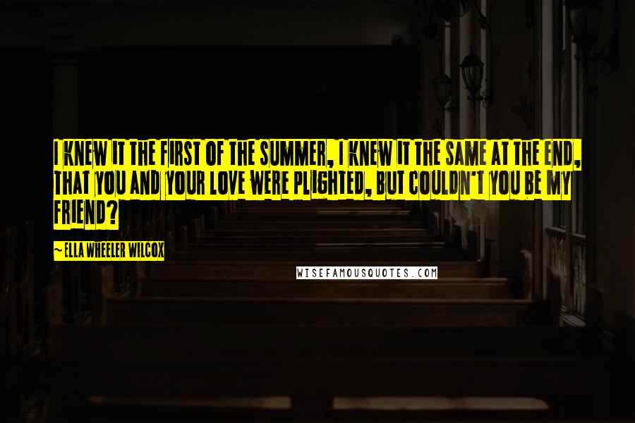 Ella Wheeler Wilcox Quotes: I knew it the first of the summer, I knew it the same at the end, That you and your love were plighted, But couldn't you be my friend?