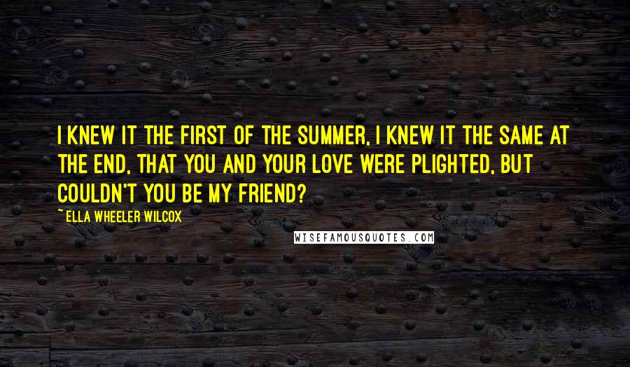 Ella Wheeler Wilcox Quotes: I knew it the first of the summer, I knew it the same at the end, That you and your love were plighted, But couldn't you be my friend?