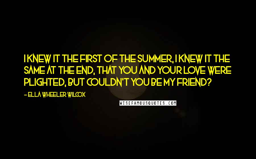 Ella Wheeler Wilcox Quotes: I knew it the first of the summer, I knew it the same at the end, That you and your love were plighted, But couldn't you be my friend?