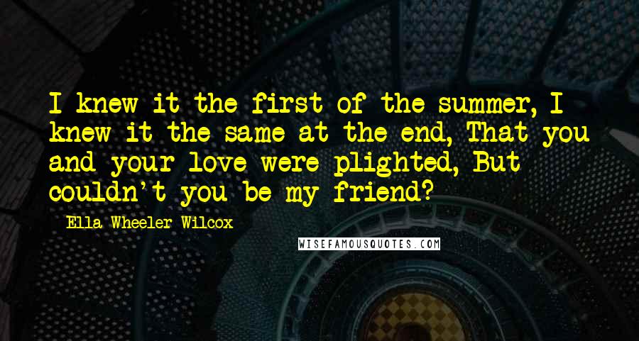 Ella Wheeler Wilcox Quotes: I knew it the first of the summer, I knew it the same at the end, That you and your love were plighted, But couldn't you be my friend?