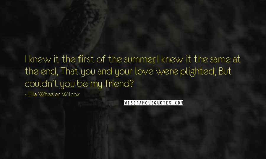 Ella Wheeler Wilcox Quotes: I knew it the first of the summer, I knew it the same at the end, That you and your love were plighted, But couldn't you be my friend?