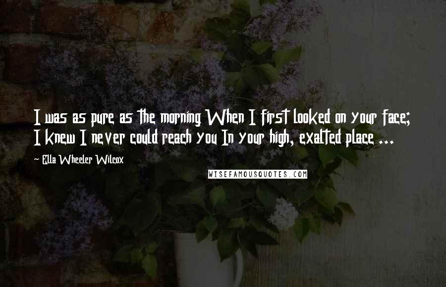 Ella Wheeler Wilcox Quotes: I was as pure as the morning When I first looked on your face; I knew I never could reach you In your high, exalted place ...