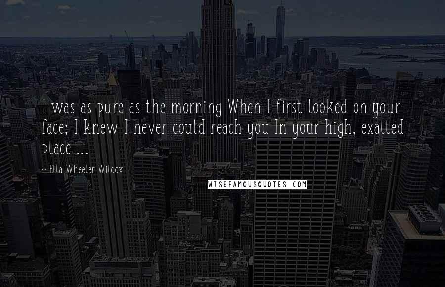 Ella Wheeler Wilcox Quotes: I was as pure as the morning When I first looked on your face; I knew I never could reach you In your high, exalted place ...