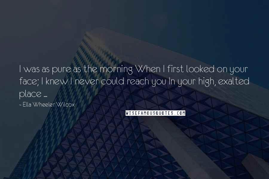 Ella Wheeler Wilcox Quotes: I was as pure as the morning When I first looked on your face; I knew I never could reach you In your high, exalted place ...