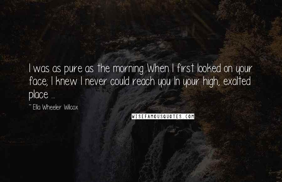 Ella Wheeler Wilcox Quotes: I was as pure as the morning When I first looked on your face; I knew I never could reach you In your high, exalted place ...