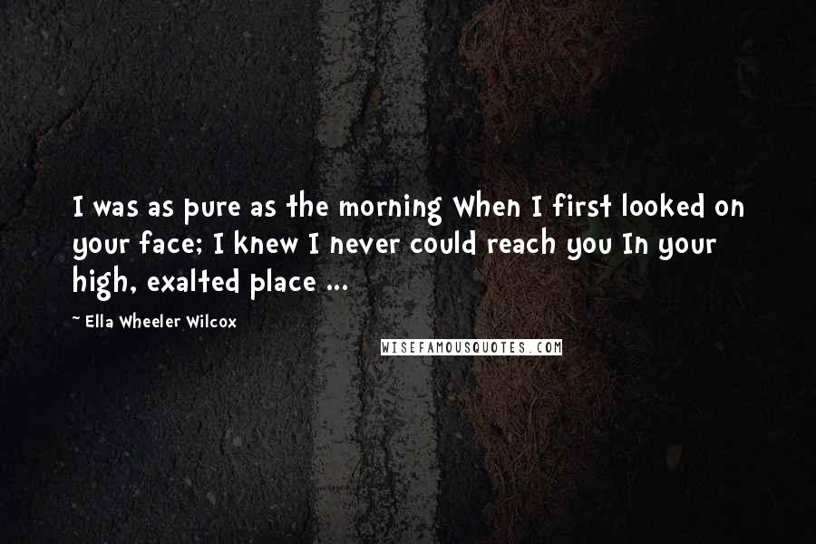 Ella Wheeler Wilcox Quotes: I was as pure as the morning When I first looked on your face; I knew I never could reach you In your high, exalted place ...