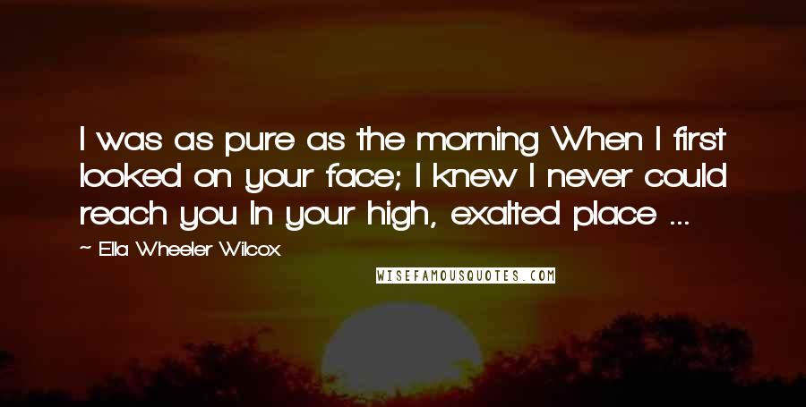 Ella Wheeler Wilcox Quotes: I was as pure as the morning When I first looked on your face; I knew I never could reach you In your high, exalted place ...