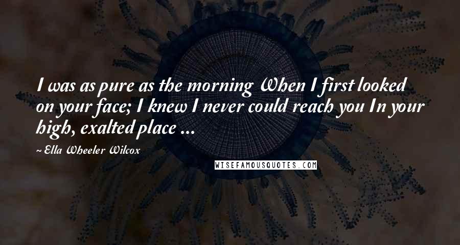 Ella Wheeler Wilcox Quotes: I was as pure as the morning When I first looked on your face; I knew I never could reach you In your high, exalted place ...