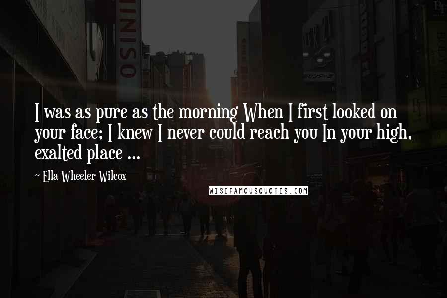 Ella Wheeler Wilcox Quotes: I was as pure as the morning When I first looked on your face; I knew I never could reach you In your high, exalted place ...