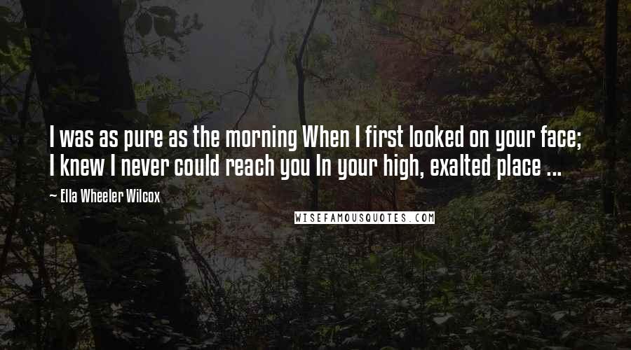 Ella Wheeler Wilcox Quotes: I was as pure as the morning When I first looked on your face; I knew I never could reach you In your high, exalted place ...