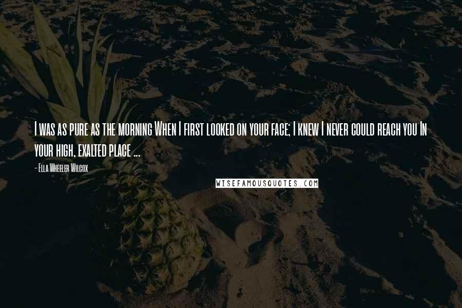 Ella Wheeler Wilcox Quotes: I was as pure as the morning When I first looked on your face; I knew I never could reach you In your high, exalted place ...