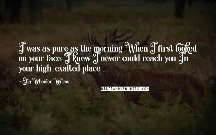 Ella Wheeler Wilcox Quotes: I was as pure as the morning When I first looked on your face; I knew I never could reach you In your high, exalted place ...