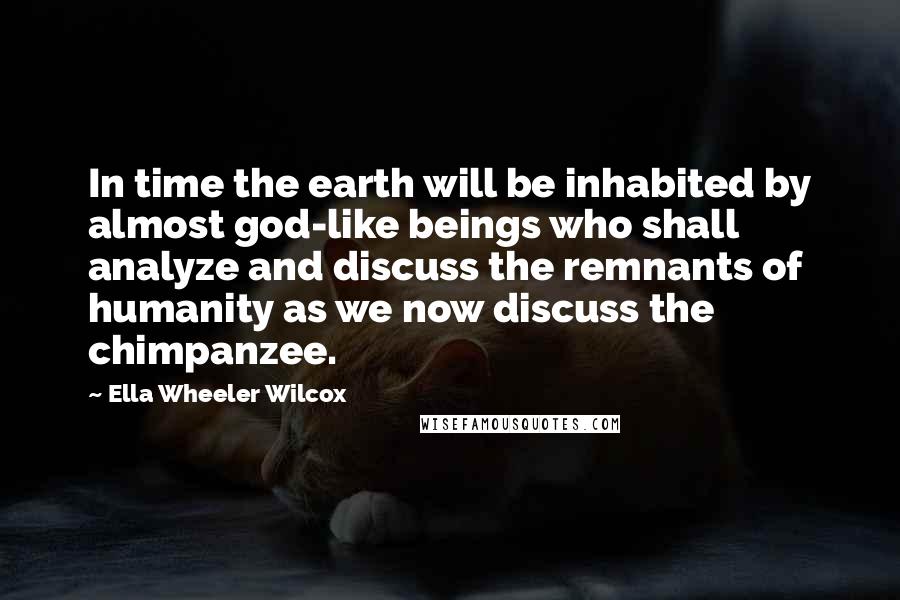 Ella Wheeler Wilcox Quotes: In time the earth will be inhabited by almost god-like beings who shall analyze and discuss the remnants of humanity as we now discuss the chimpanzee.