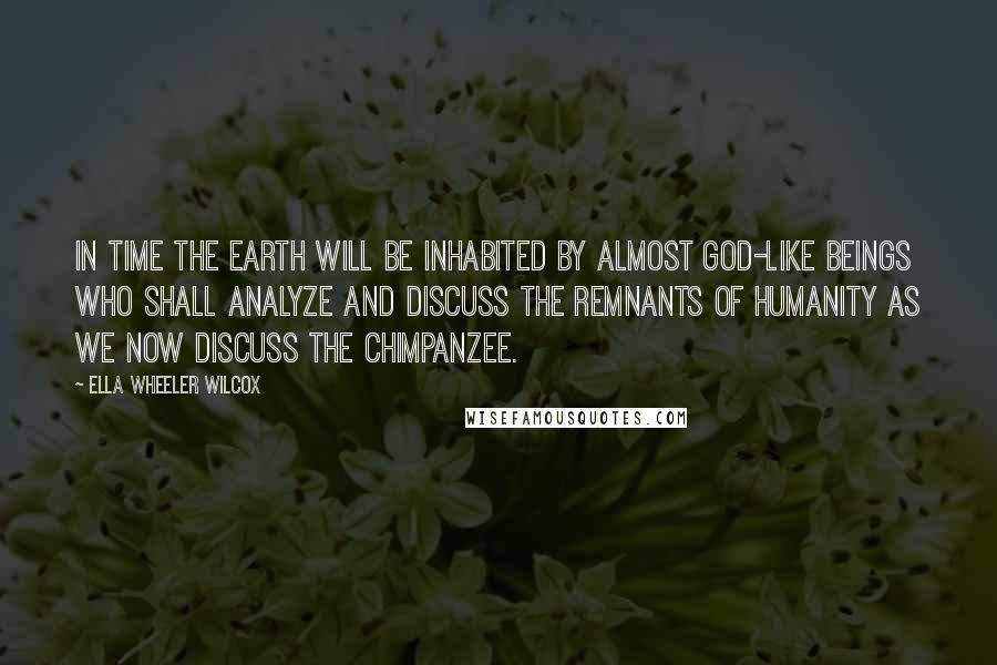 Ella Wheeler Wilcox Quotes: In time the earth will be inhabited by almost god-like beings who shall analyze and discuss the remnants of humanity as we now discuss the chimpanzee.