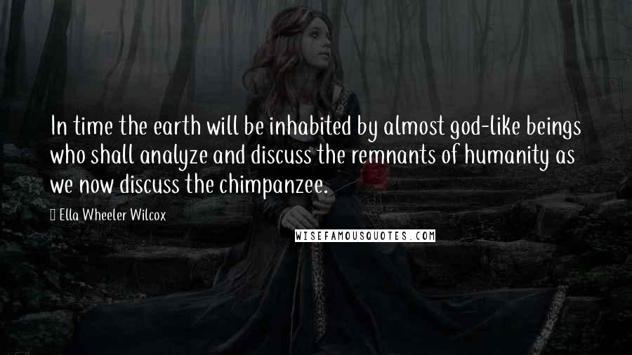 Ella Wheeler Wilcox Quotes: In time the earth will be inhabited by almost god-like beings who shall analyze and discuss the remnants of humanity as we now discuss the chimpanzee.