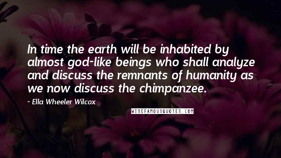Ella Wheeler Wilcox Quotes: In time the earth will be inhabited by almost god-like beings who shall analyze and discuss the remnants of humanity as we now discuss the chimpanzee.