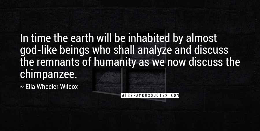 Ella Wheeler Wilcox Quotes: In time the earth will be inhabited by almost god-like beings who shall analyze and discuss the remnants of humanity as we now discuss the chimpanzee.