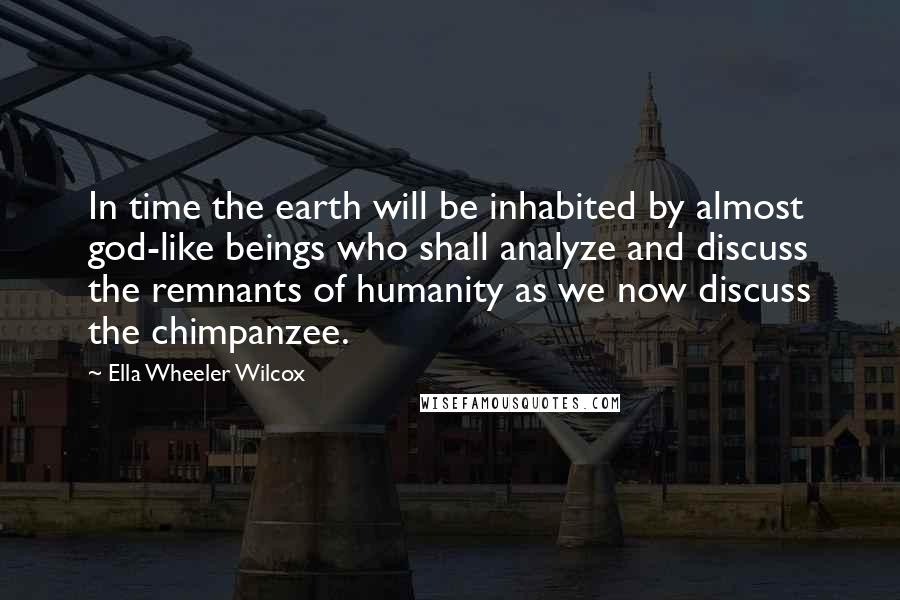 Ella Wheeler Wilcox Quotes: In time the earth will be inhabited by almost god-like beings who shall analyze and discuss the remnants of humanity as we now discuss the chimpanzee.
