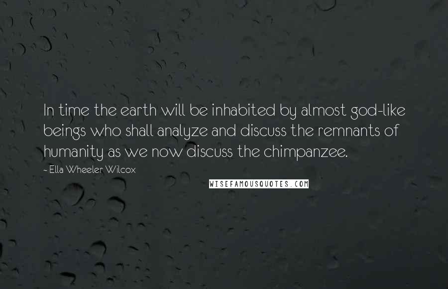 Ella Wheeler Wilcox Quotes: In time the earth will be inhabited by almost god-like beings who shall analyze and discuss the remnants of humanity as we now discuss the chimpanzee.