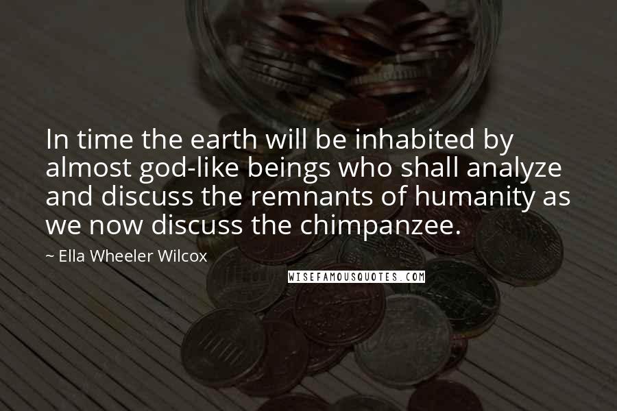 Ella Wheeler Wilcox Quotes: In time the earth will be inhabited by almost god-like beings who shall analyze and discuss the remnants of humanity as we now discuss the chimpanzee.
