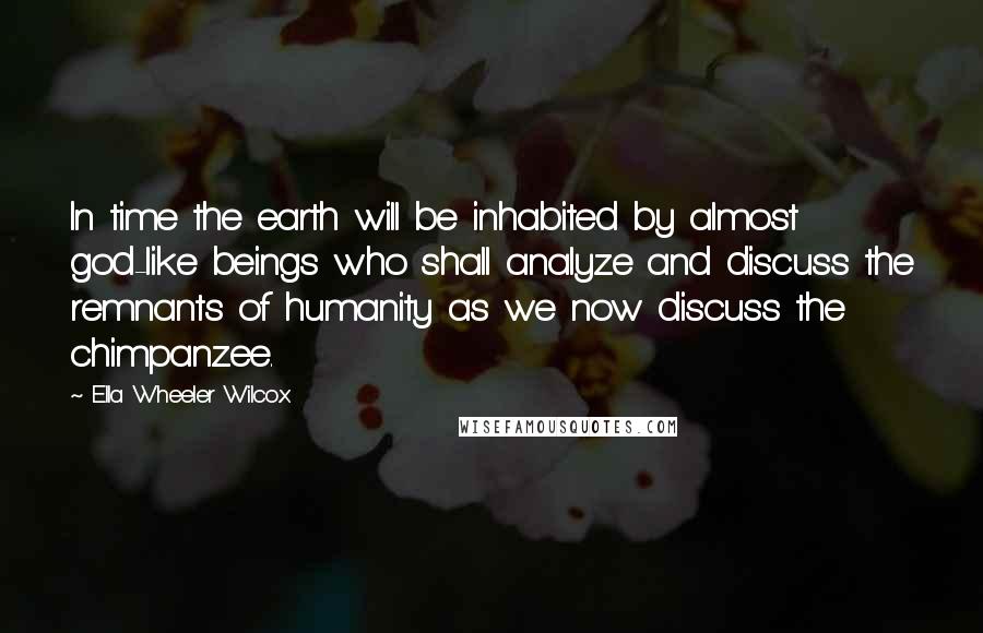 Ella Wheeler Wilcox Quotes: In time the earth will be inhabited by almost god-like beings who shall analyze and discuss the remnants of humanity as we now discuss the chimpanzee.