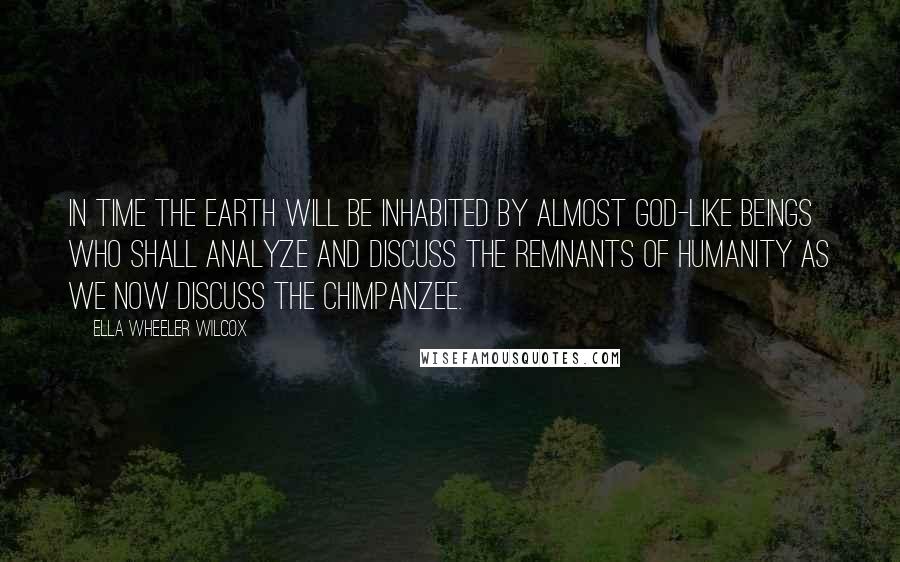 Ella Wheeler Wilcox Quotes: In time the earth will be inhabited by almost god-like beings who shall analyze and discuss the remnants of humanity as we now discuss the chimpanzee.