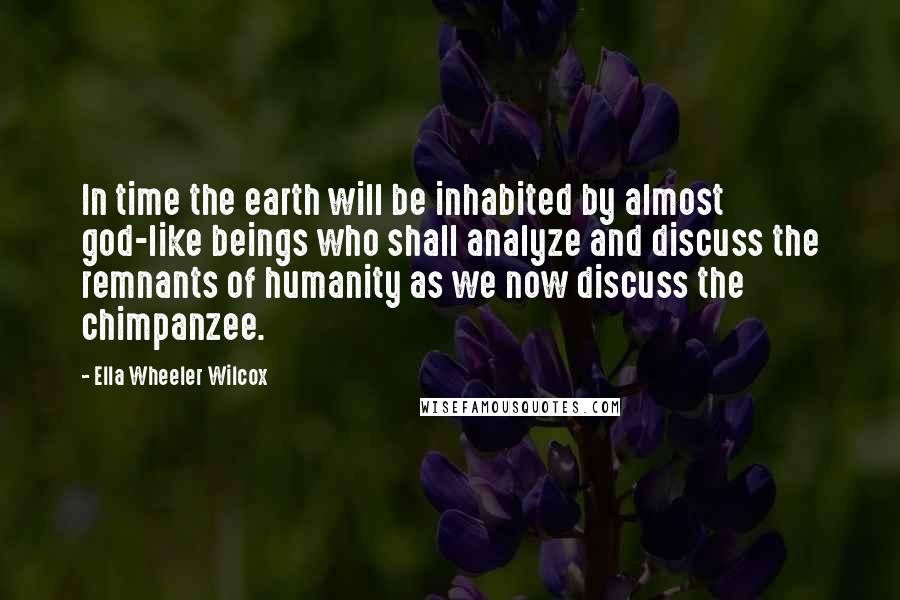 Ella Wheeler Wilcox Quotes: In time the earth will be inhabited by almost god-like beings who shall analyze and discuss the remnants of humanity as we now discuss the chimpanzee.