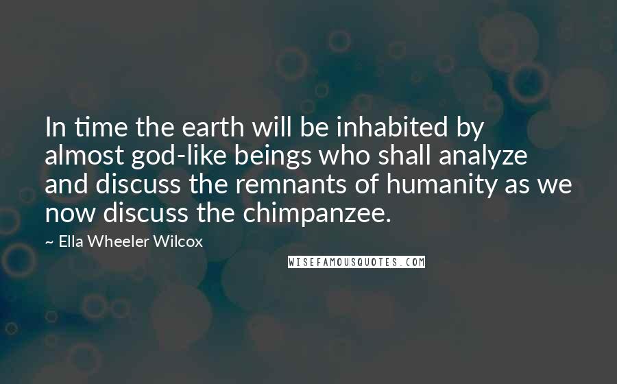 Ella Wheeler Wilcox Quotes: In time the earth will be inhabited by almost god-like beings who shall analyze and discuss the remnants of humanity as we now discuss the chimpanzee.