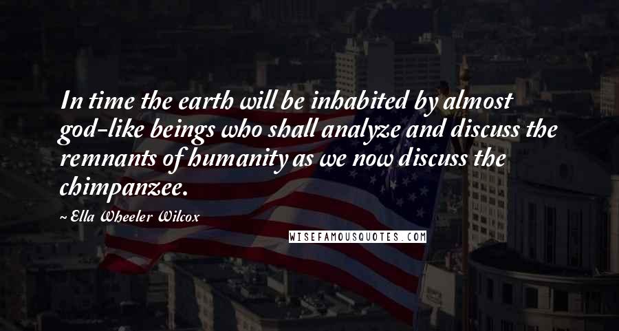Ella Wheeler Wilcox Quotes: In time the earth will be inhabited by almost god-like beings who shall analyze and discuss the remnants of humanity as we now discuss the chimpanzee.