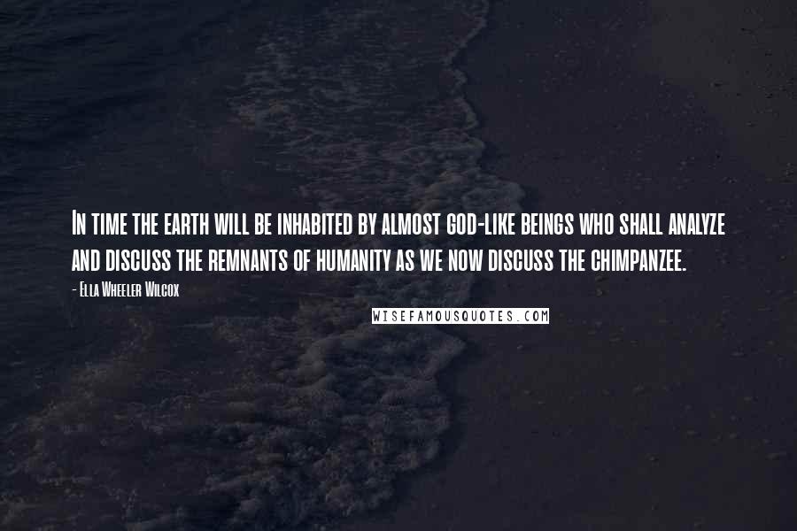 Ella Wheeler Wilcox Quotes: In time the earth will be inhabited by almost god-like beings who shall analyze and discuss the remnants of humanity as we now discuss the chimpanzee.