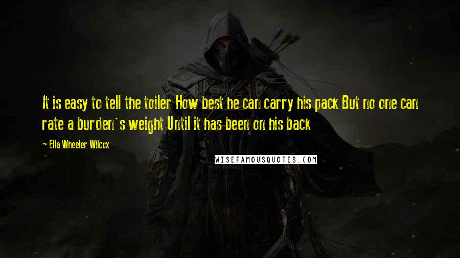 Ella Wheeler Wilcox Quotes: It is easy to tell the toiler How best he can carry his pack But no one can rate a burden's weight Until it has been on his back