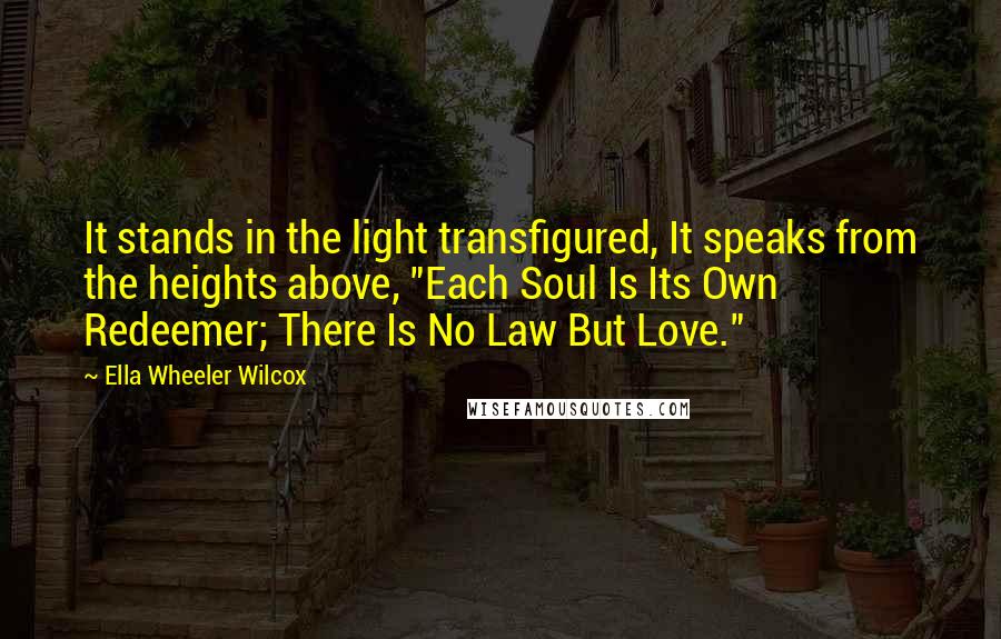 Ella Wheeler Wilcox Quotes: It stands in the light transfigured, It speaks from the heights above, "Each Soul Is Its Own Redeemer; There Is No Law But Love."