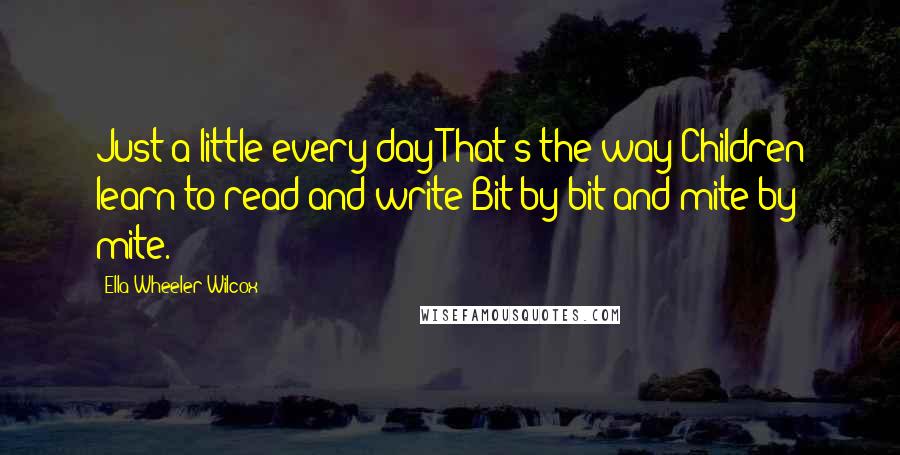 Ella Wheeler Wilcox Quotes: Just a little every day That's the way Children learn to read and write Bit by bit and mite by mite.