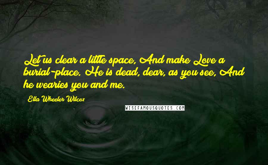 Ella Wheeler Wilcox Quotes: Let us clear a little space, And make Love a burial-place. He is dead, dear, as you see, And he wearies you and me.