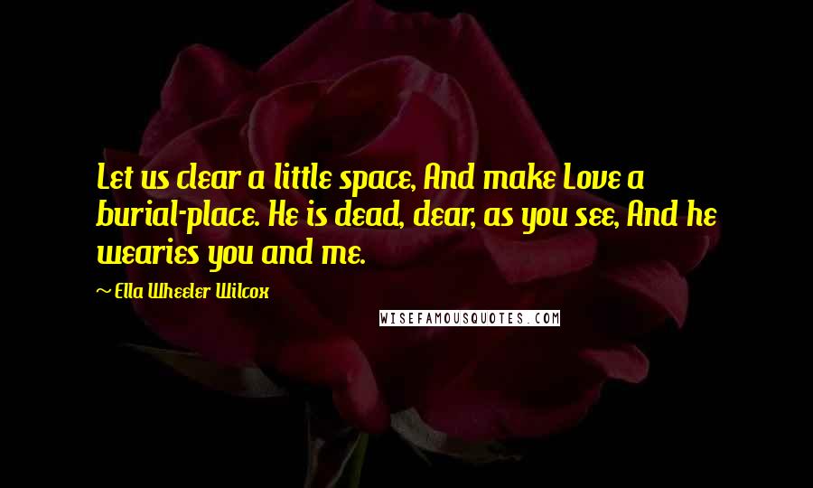 Ella Wheeler Wilcox Quotes: Let us clear a little space, And make Love a burial-place. He is dead, dear, as you see, And he wearies you and me.