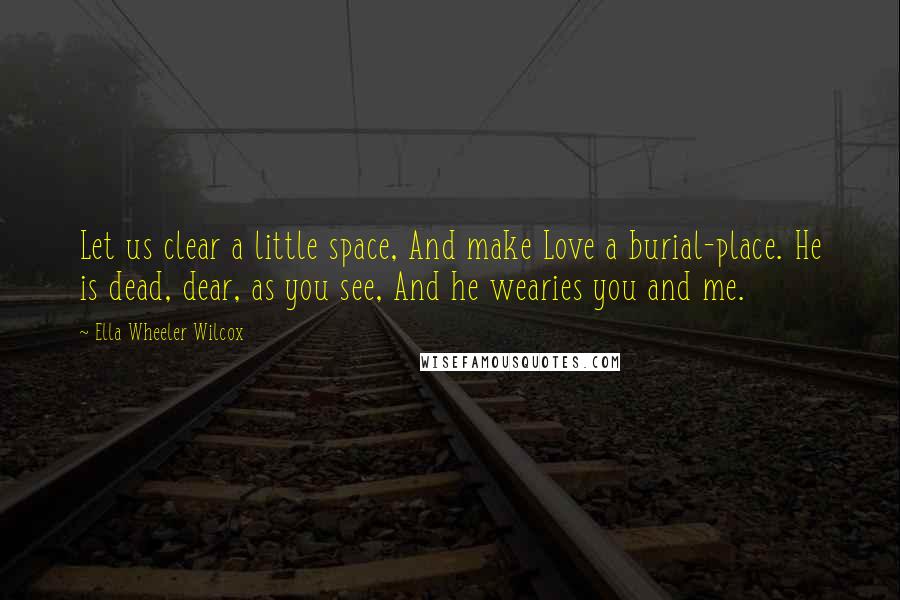 Ella Wheeler Wilcox Quotes: Let us clear a little space, And make Love a burial-place. He is dead, dear, as you see, And he wearies you and me.