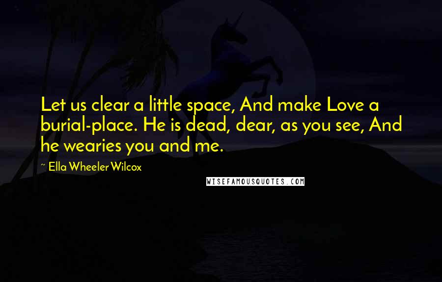 Ella Wheeler Wilcox Quotes: Let us clear a little space, And make Love a burial-place. He is dead, dear, as you see, And he wearies you and me.