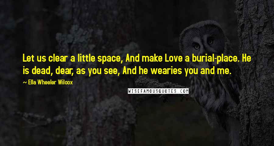 Ella Wheeler Wilcox Quotes: Let us clear a little space, And make Love a burial-place. He is dead, dear, as you see, And he wearies you and me.