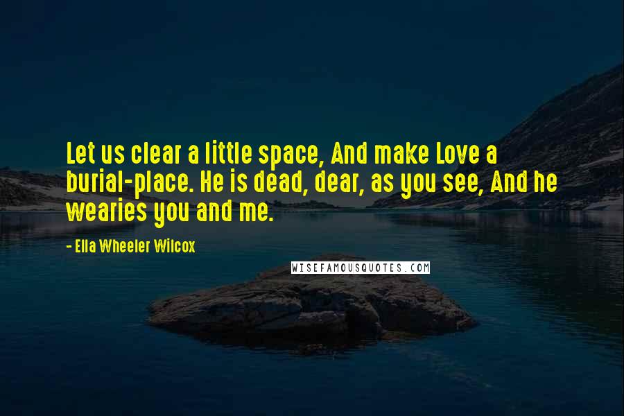 Ella Wheeler Wilcox Quotes: Let us clear a little space, And make Love a burial-place. He is dead, dear, as you see, And he wearies you and me.