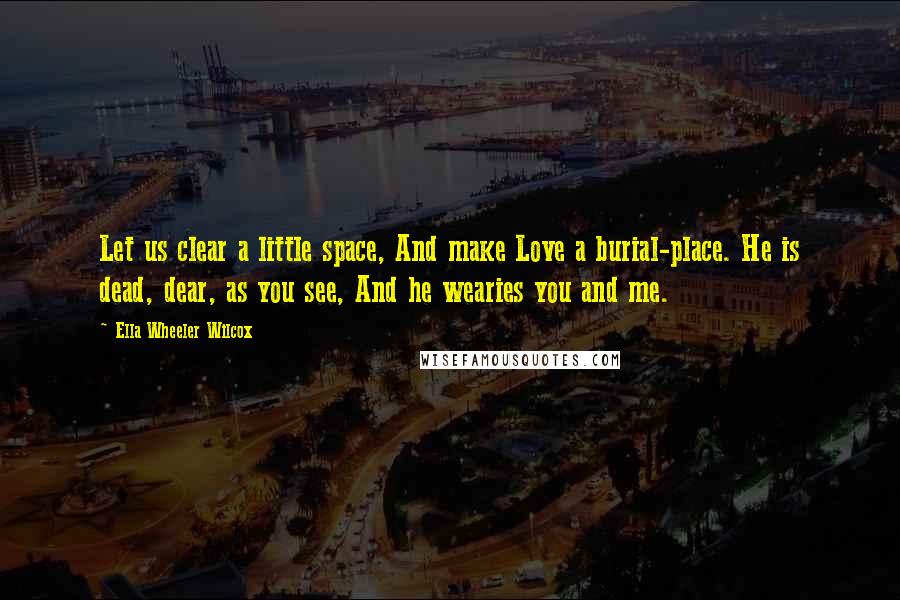 Ella Wheeler Wilcox Quotes: Let us clear a little space, And make Love a burial-place. He is dead, dear, as you see, And he wearies you and me.