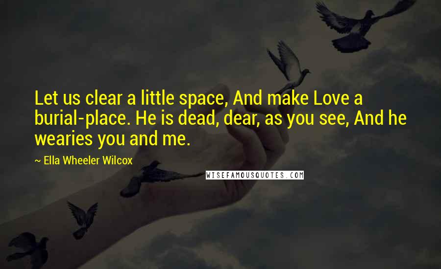 Ella Wheeler Wilcox Quotes: Let us clear a little space, And make Love a burial-place. He is dead, dear, as you see, And he wearies you and me.